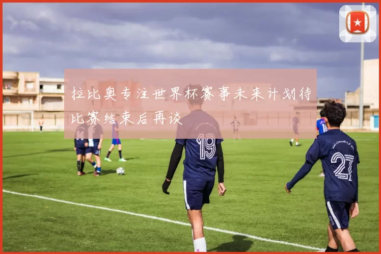拉比奥专注世界杯赛事未来计划待比赛结束后再谈