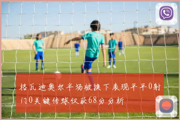 格瓦迪奥尔半场被换下表现平平0射门0关键传球仅获68分分析