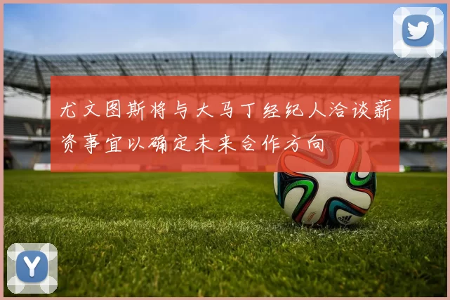 尤文图斯将与大马丁经纪人洽谈薪资事宜以确定未来合作方向
